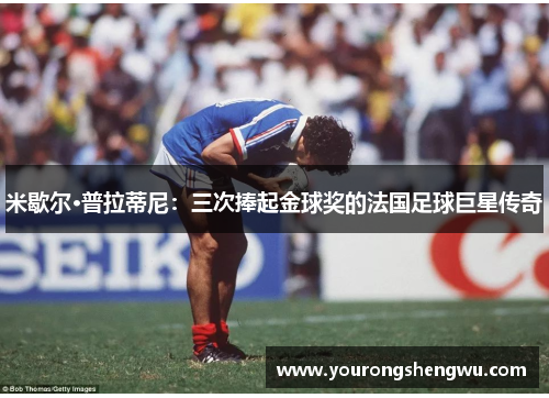 米歇尔·普拉蒂尼：三次捧起金球奖的法国足球巨星传奇