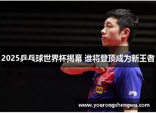 2025乒乓球世界杯揭幕 谁将登顶成为新王者