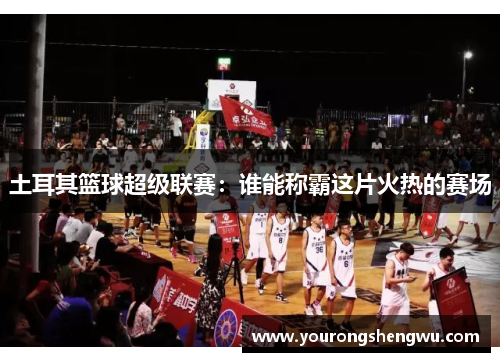 土耳其篮球超级联赛：谁能称霸这片火热的赛场