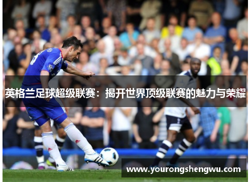英格兰足球超级联赛：揭开世界顶级联赛的魅力与荣耀