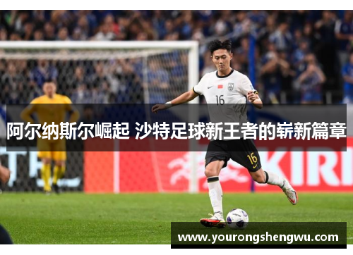 阿尔纳斯尔崛起 沙特足球新王者的崭新篇章