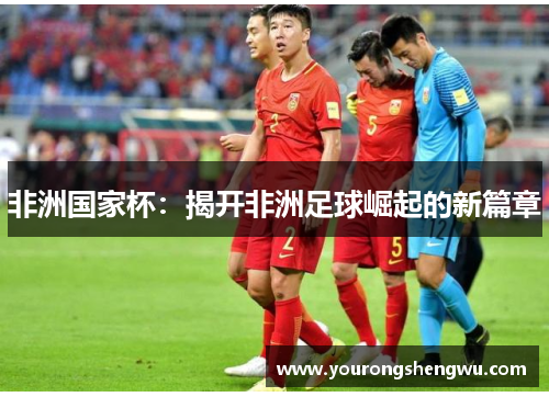 非洲国家杯：揭开非洲足球崛起的新篇章