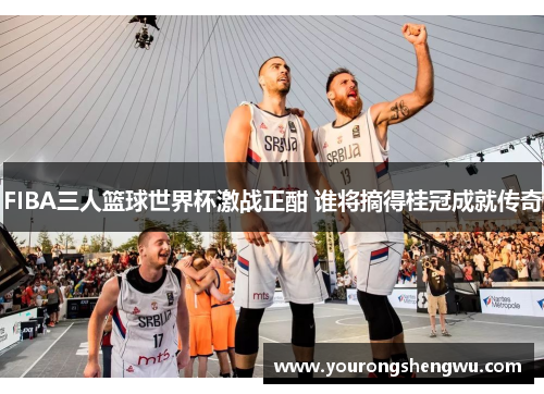 FIBA三人篮球世界杯激战正酣 谁将摘得桂冠成就传奇